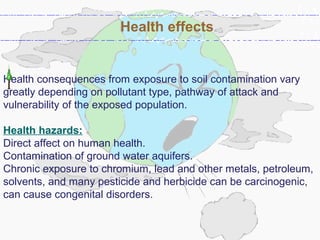 Health consequences from exposure to soil contamination vary
greatly depending on pollutant type, pathway of attack and
vulnerability of the exposed population.
Health hazards:
Direct affect on human health.
Contamination of ground water aquifers.
Chronic exposure to chromium, lead and other metals, petroleum,
solvents, and many pesticide and herbicide can be carcinogenic,
can cause congenital disorders.
Health effects
 
