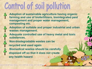 1. Adoption of sustainable agriculture having organic
farming and use of biofertilizers, biointegrated pest
management and proper water management,
composting etc.
2. Adoption of suitable and proper industrial and urban
wastes management.
3. Adequate controlled use of heavy metal and toxic
substances.
4. Non-biodegradable wastes can be
recycled and used again
3. Biomedical wastes should be carefully
disposed off so that it does not create
any health hazard.
 