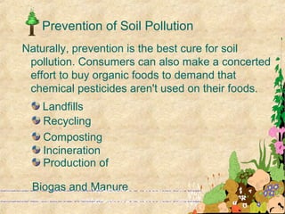 Prevention of Soil Pollution
Landfills
Recycling
Composting
Incineration
Production of
Biogas and Manure
Naturally, prevention is the best cure for soil
pollution. Consumers can also make a concerted
effort to buy organic foods to demand that
chemical pesticides aren't used on their foods.
 