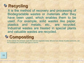 It is the method of recovery and processing of
Biodegradable wastes or materials after they
have been used, which enables them to be
used. For example, solid wastes like paper,
plastics and metals, etc., are recycled.
Industrial wastes are treated in special plants
and valuable wastes are recycled.
RecyclingRecycling
11
CompostingComposting
In this method, the domestic waste like fruit and vegetable waste, left-over food, leaves of potted plants etc., can
be converted into compost and used as manure.
 