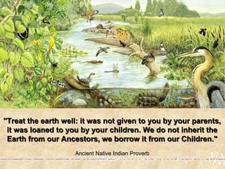 "Treat the earth well: it was not given to you by your parents,"Treat the earth well: it was not given to you by your parents,
it was loaned to you by your children. We do not inherit theit was loaned to you by your children. We do not inherit the
Earth from our Ancestors, we borrow it from our Children."Earth from our Ancestors, we borrow it from our Children."
Ancient Native Indian ProverbAncient Native Indian Proverb
 