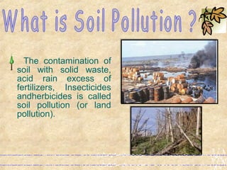 The contamination of
soil with solid waste,
acid rain excess of
fertilizers, Insecticides
andherbicides is called
soil pollution (or land
pollution).
 