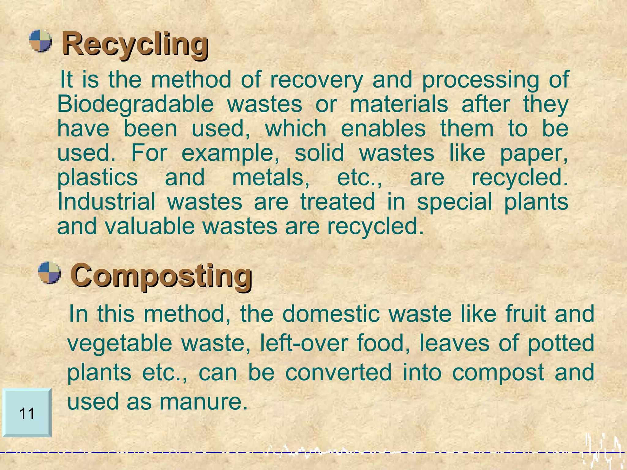 Recycling
     It is the method of recovery and processing of
     Biodegradable wastes or materials after they
     have been used, which enables them to be
     used. For example, solid wastes like paper,
     plastics and metals, etc., are recycled.
     Industrial wastes are treated in special plants
     and valuable wastes are recycled.

      Composting
     In this method, the domestic waste like fruit and
     vegetable waste, left-over food, leaves of potted
     plants etc., can be converted into compost and
11
     used as manure.
 