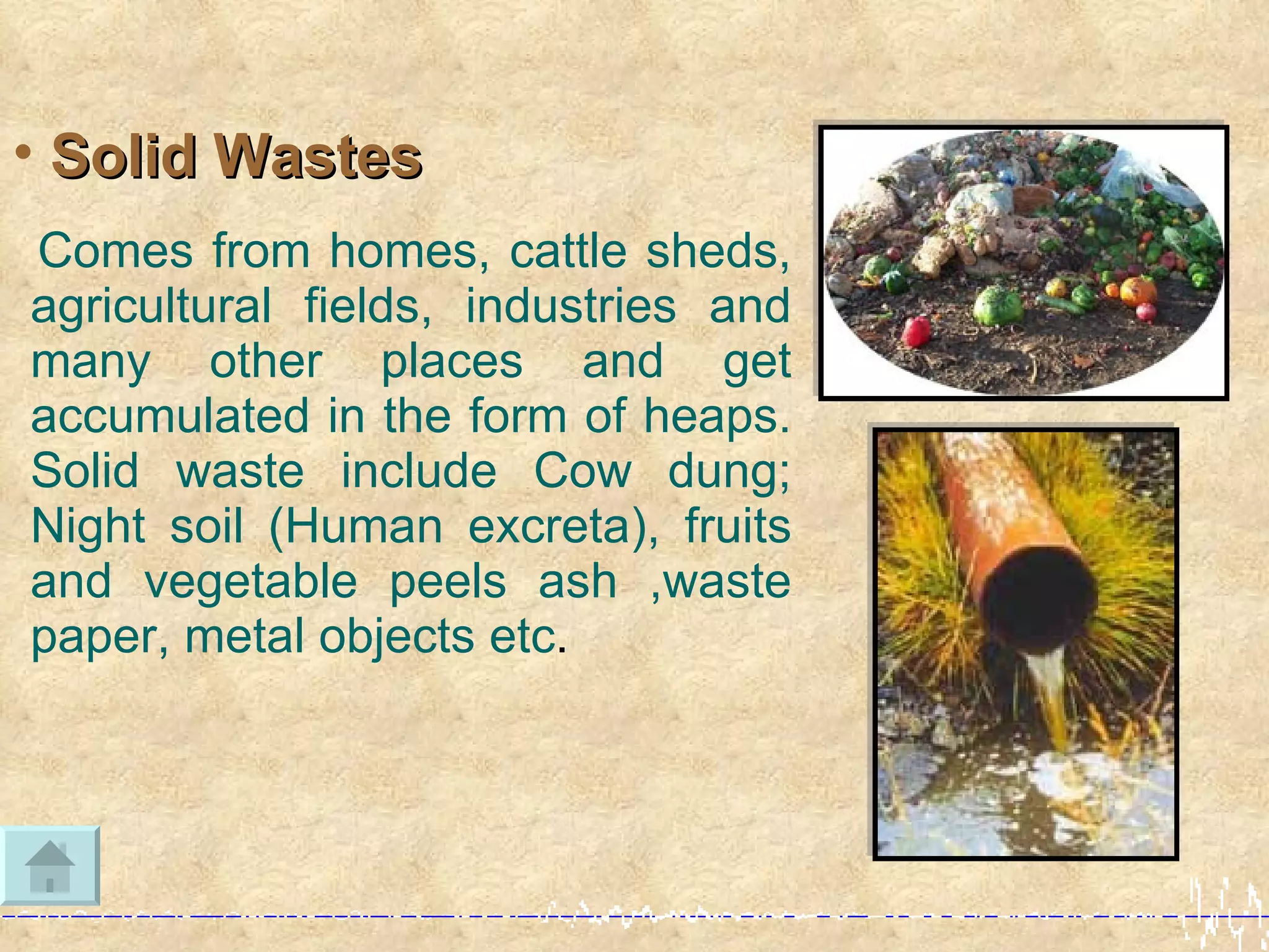 • Solid Wastes
Comes from homes, cattle sheds,
agricultural fields, industries and
many other places and get
accumulated in the form of heaps.
Solid waste include Cow dung;
Night soil (Human excreta), fruits
and vegetable peels ash ,waste
paper, metal objects etc.
 