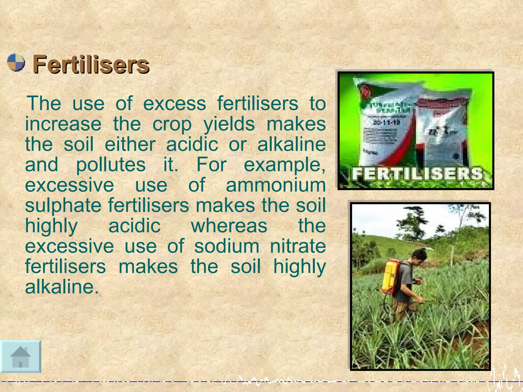 Fertilisers
The use of excess fertilisers to
increase the crop yields makes
the soil either acidic or alkaline
and pollutes it. For example,
excessive use of ammonium
sulphate fertilisers makes the soil
highly acidic whereas the
excessive use of sodium nitrate
fertilisers makes the soil highly
alkaline.
 