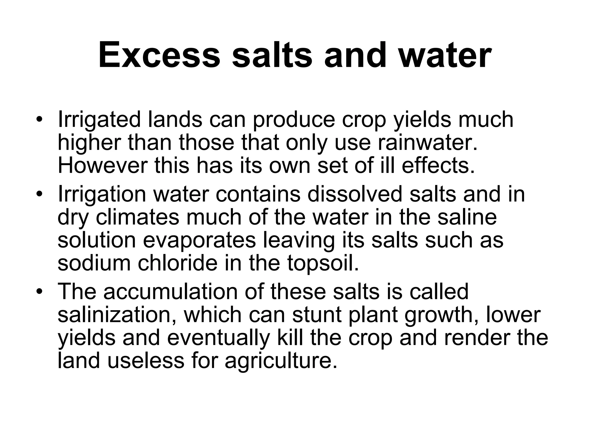 Excess salts and water Irrigated lands can produce crop yields much higher than those that only use rainwater. However this has its own set of ill effects.  Irrigation water contains dissolved salts and in dry climates much of the water in the saline solution evaporates leaving its salts such as sodium chloride in the topsoil.  The accumulation of these salts is called salinization, which can stunt plant growth, lower yields and eventually kill the crop and render the land useless for agriculture.  