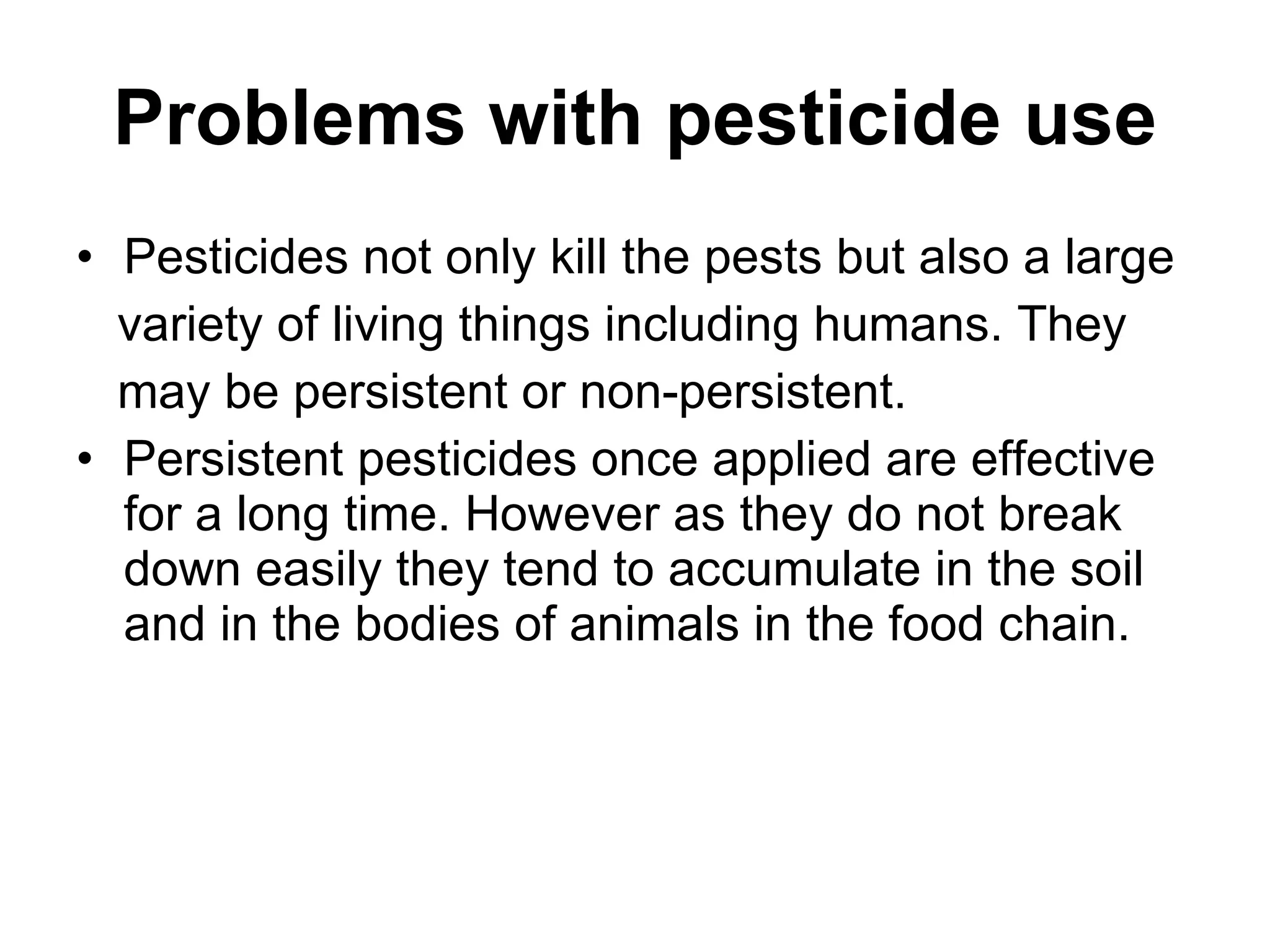 Problems with pesticide use Pesticides not only kill the pests but also a large variety of living things including humans. They may be persistent or non-persistent.  Persistent pesticides once applied are effective for a long time. However as they do not break down easily they tend to accumulate in the soil and in the bodies of animals in the food chain. 