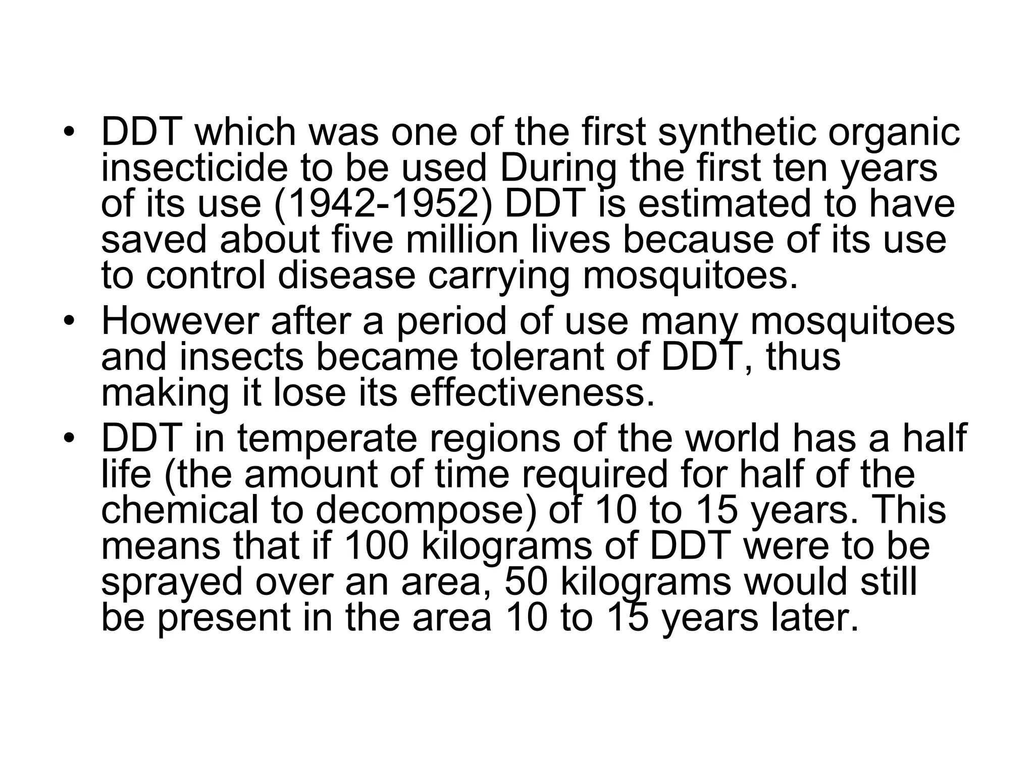 DDT which was one of the first synthetic organic insecticide to be used During the first ten years of its use (1942-1952) DDT is estimated to have saved about five million lives because of its use to control disease carrying mosquitoes.  However after a period of use many mosquitoes and insects became tolerant of DDT, thus making it lose its effectiveness. DDT in temperate regions of the world has a half life (the amount of time required for half of the chemical to decompose) of 10 to 15 years. This means that if 100 kilograms of DDT were to be sprayed over an area, 50 kilograms would still be present in the area 10 to 15 years later. 