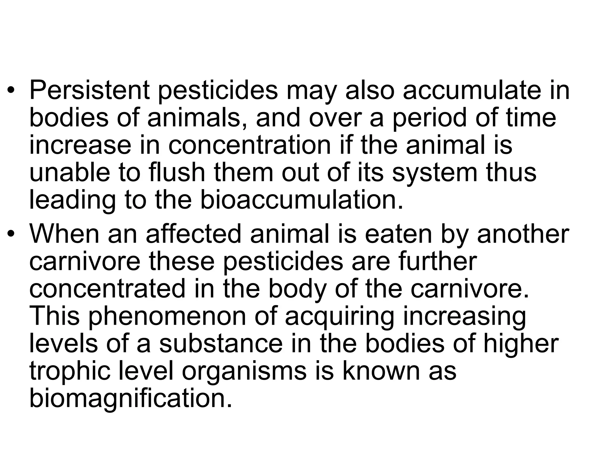 Persistent pesticides may also accumulate in bodies of animals, and over a period of time increase in concentration if the animal is unable to flush them out of its system thus leading to the bioaccumulation.  When an affected animal is eaten by another carnivore these pesticides are further concentrated in the body of the carnivore. This phenomenon of acquiring increasing levels of a substance in the bodies of higher trophic level organisms is known as biomagnification. 