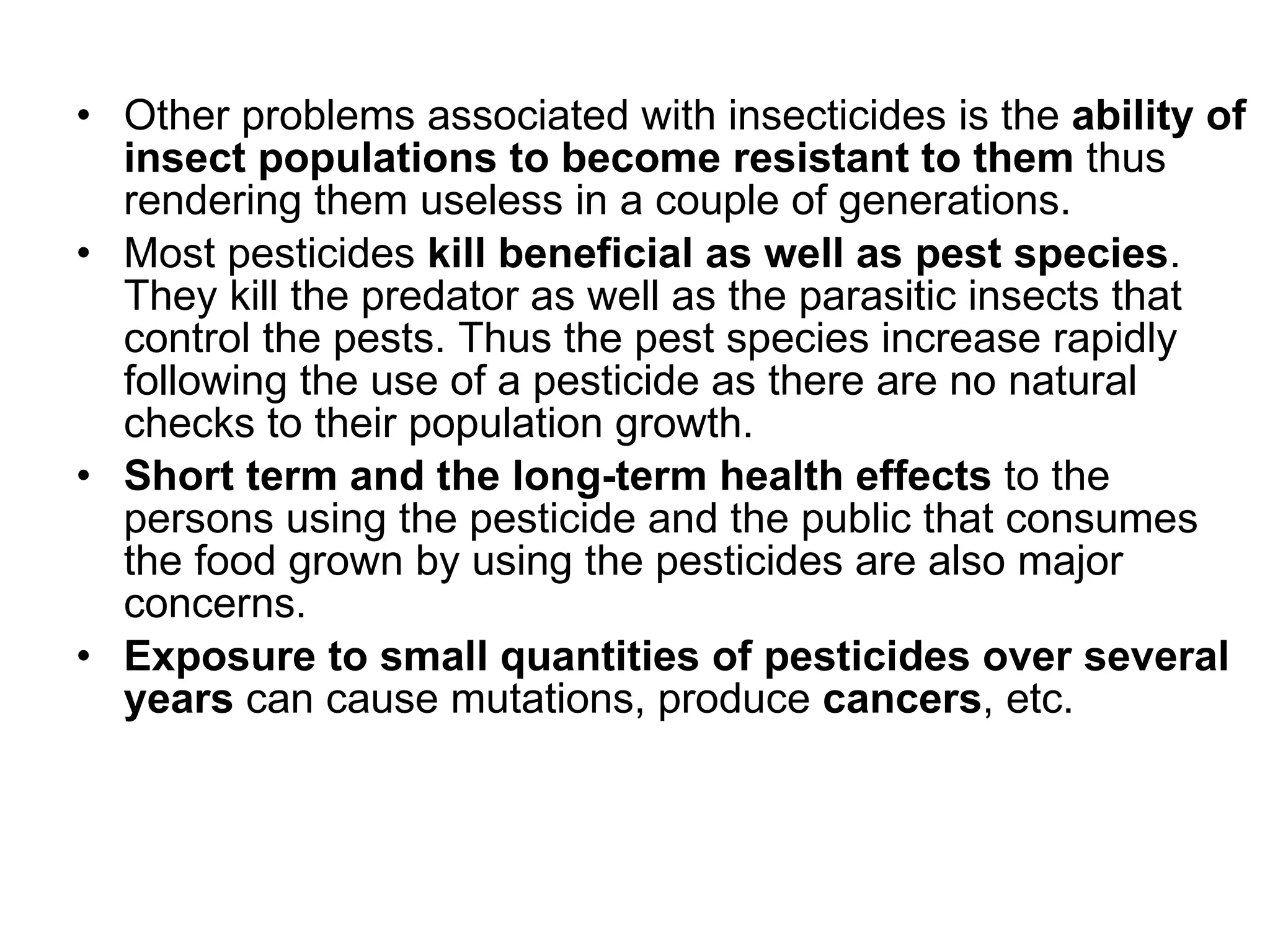 Other problems associated with insecticides is the  ability of insect populations to become resistant to them  thus rendering them useless in a couple of generations.  Most pesticides  kill beneficial as well as pest species . They kill the predator as well as the parasitic insects that control the pests. Thus the pest species increase rapidly following the use of a pesticide as there are no natural checks to their population growth.  Short term and the long-term health effects  to the persons using the pesticide and the public that consumes the food grown by using the pesticides are also major concerns.  Exposure to small quantities of pesticides over several years  can cause mutations, produce  cancers , etc. 