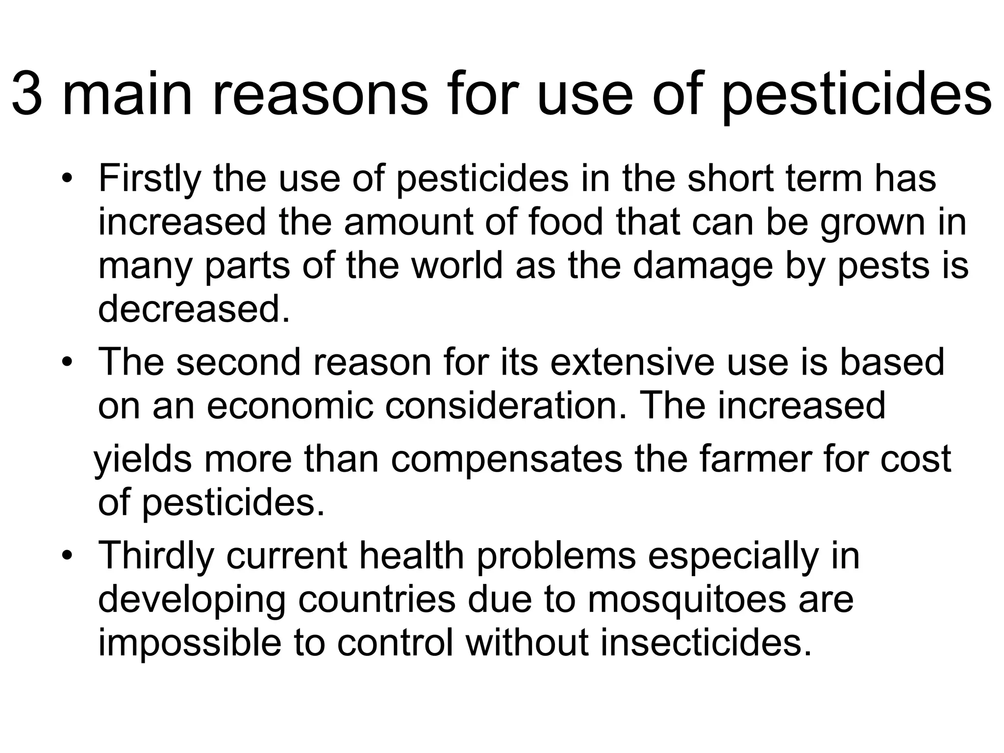 3 main reasons for use of pesticides Firstly the use of pesticides in the short term has increased the amount of food that can be grown in many parts of the world as the damage by pests is decreased. The second reason for its extensive use is based on an economic consideration. The increased yields more than compensates the farmer for cost of pesticides.  Thirdly current health problems especially in developing countries due to mosquitoes are impossible to control without insecticides. 