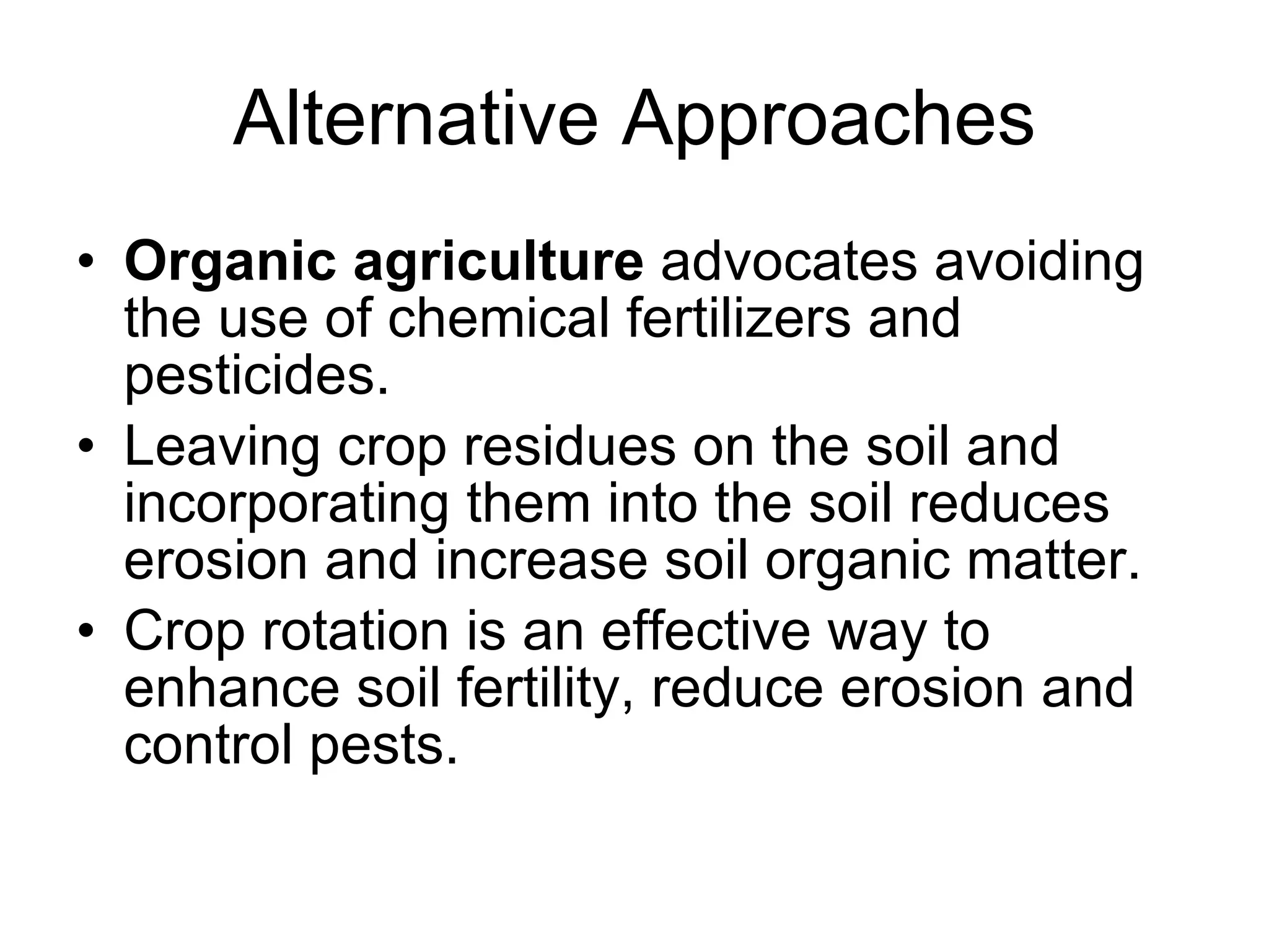 Alternative Approaches Organic agriculture  advocates avoiding the use of chemical fertilizers and pesticides.  Leaving crop residues on the soil and incorporating them into the soil reduces erosion and increase soil organic matter.  Crop rotation is an effective way to enhance soil fertility, reduce erosion and control pests. 