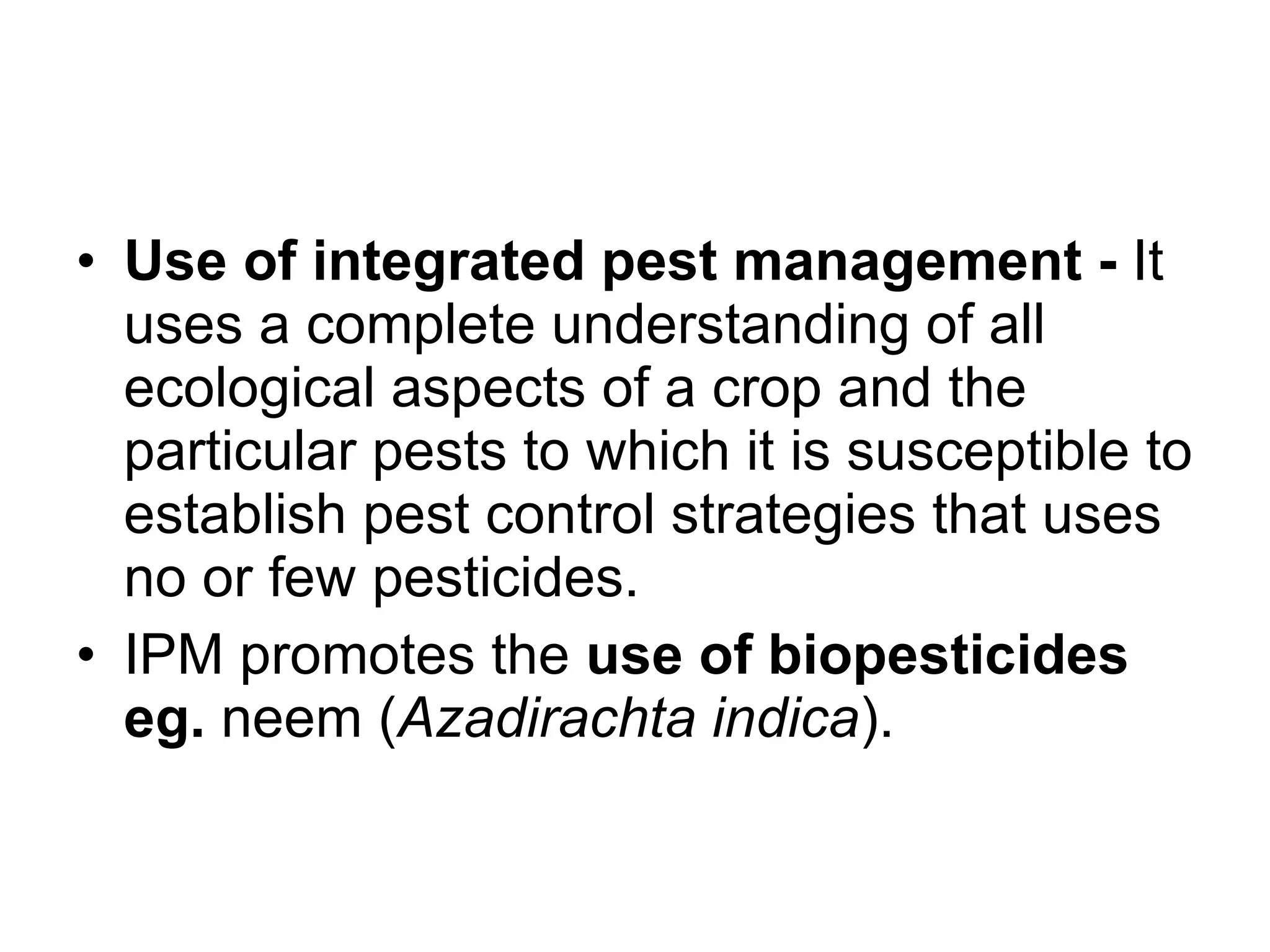 Use of integrated pest management -  It uses a complete understanding of all ecological aspects of a crop and the particular pests to which it is susceptible to establish pest control strategies that uses no or few pesticides. IPM promotes the  use of biopesticides eg.  neem ( Azadirachta indica ).  
