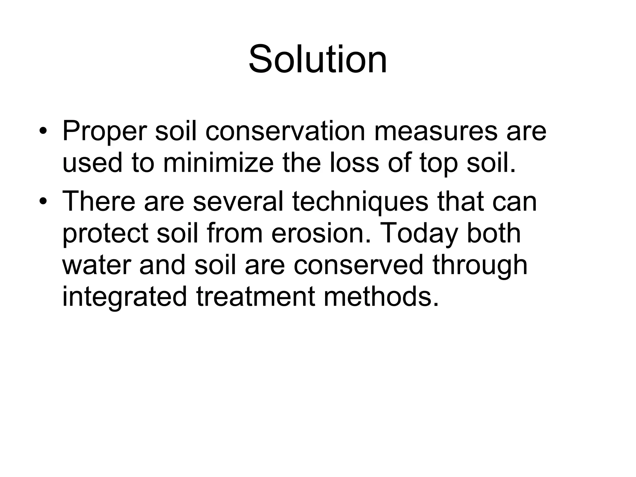 Solution Proper soil conservation measures are used to minimize the loss of top soil.  There are several techniques that can protect soil from erosion. Today both water and soil are conserved through integrated treatment methods. 