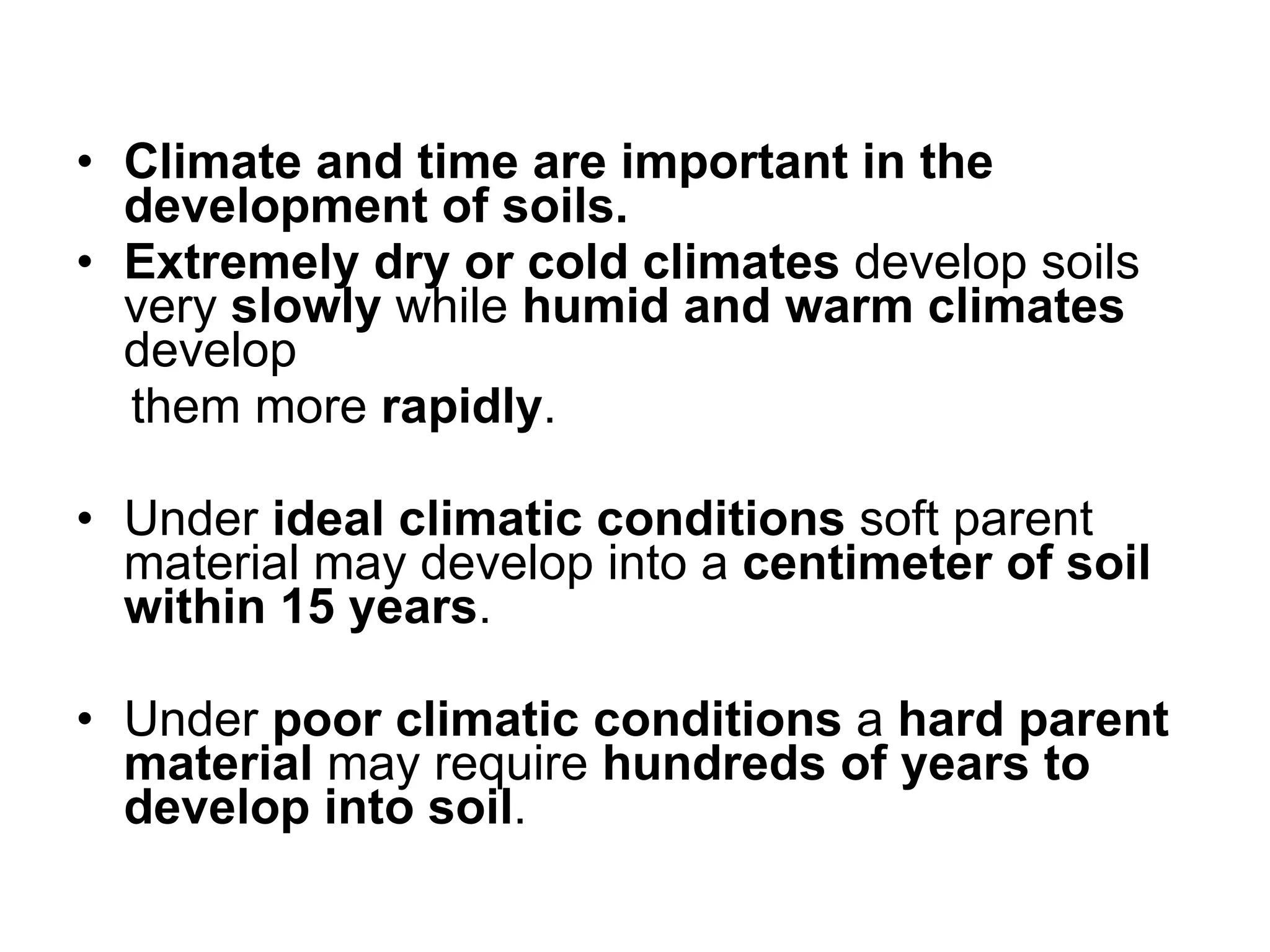 Climate and time are important in the development of soils. Extremely dry or cold climates  develop soils very  slowly  while  humid and warm climates  develop them more  rapidly .  Under  ideal climatic conditions  soft parent material may develop into a  centimeter of soil within 15 years .  Under  poor climatic conditions  a  hard parent material  may require  hundreds of years to develop into soil . 