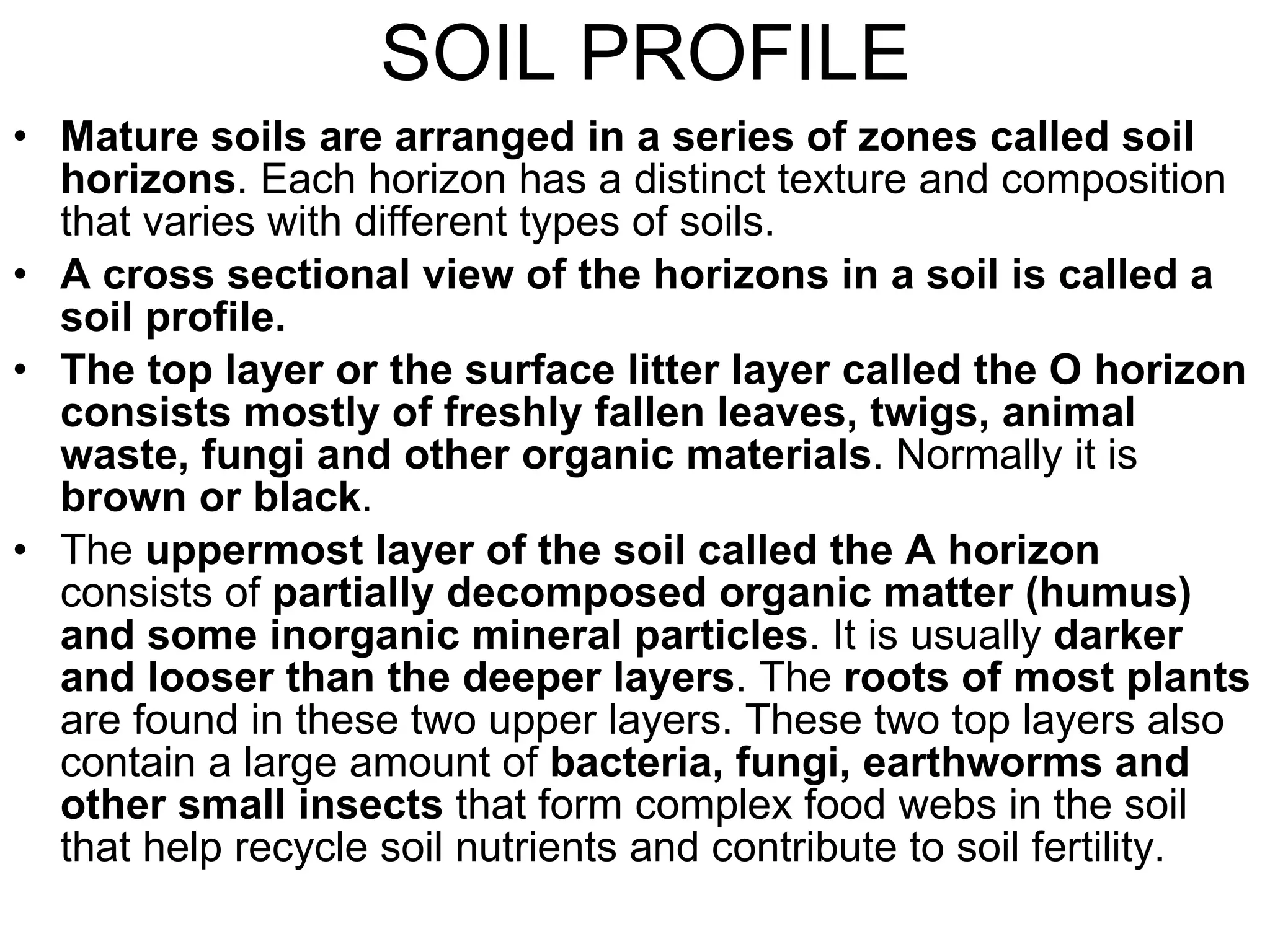 SOIL PROFILE Mature soils are arranged in a series of zones called soil horizons . Each horizon has a distinct texture and composition that varies with different types of soils.  A cross sectional view of the horizons in a soil is called a soil profile. The top layer or the surface litter layer called the O horizon consists mostly of freshly fallen leaves, twigs, animal waste, fungi and other organic materials . Normally it is  brown or black . The  uppermost layer of the soil called the A horizon  consists of  partially decomposed organic matter (humus) and some inorganic mineral particles . It is usually  darker and looser than the deeper layers . The  roots of most plants  are found in these two upper layers. These two top layers also contain a large amount of  bacteria, fungi, earthworms and other small insects  that form complex food webs in the soil that help recycle soil nutrients and contribute to soil fertility. 