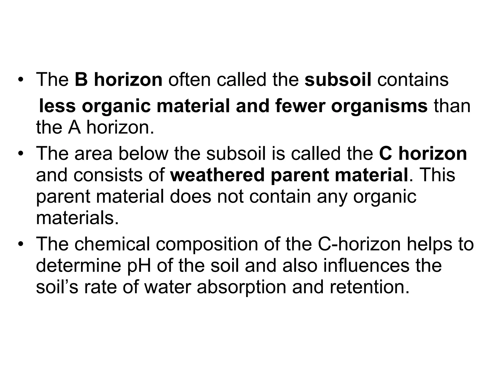 The  B horizon  often called the  subsoil  contains less organic material and fewer organisms  than the A horizon.  The area below the subsoil is called the  C horizon  and consists of  weathered parent material . This parent material does not contain any organic materials.  The chemical composition of the C-horizon helps to determine pH of the soil and also influences the soil’s rate of water absorption and retention. 