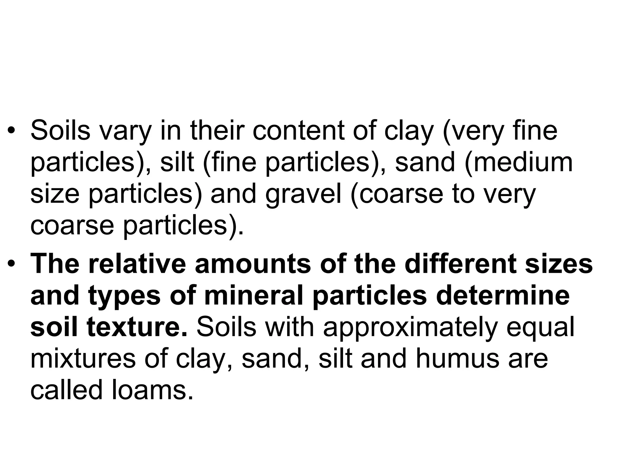 Soils vary in their content of clay (very fine particles), silt (fine particles), sand (medium size particles) and gravel (coarse to very coarse particles). The relative amounts of the different sizes and types of mineral particles determine soil texture.  Soils with approximately equal mixtures of clay, sand, silt and humus are called loams. 
