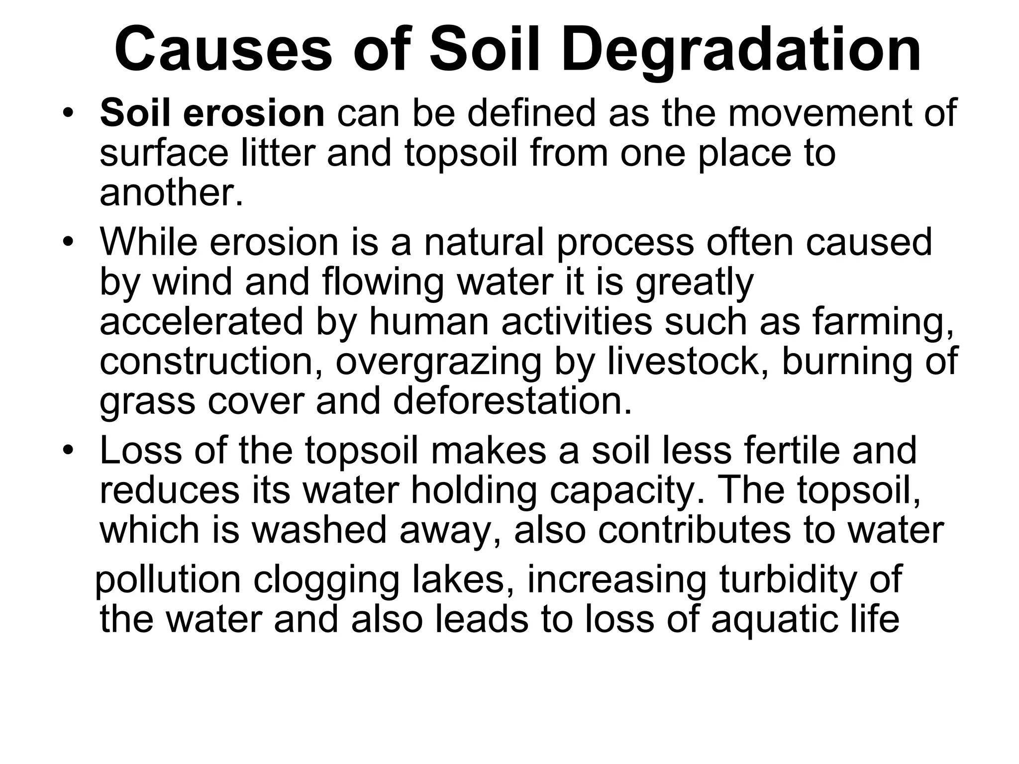 Causes of Soil Degradation Soil erosion  can be defined as the movement of surface litter and topsoil from one place to another. While erosion is a natural process often caused by wind and flowing water it is greatly accelerated by human activities such as farming, construction, overgrazing by livestock, burning of grass cover and deforestation. Loss of the topsoil makes a soil less fertile and reduces its water holding capacity. The topsoil, which is washed away, also contributes to water pollution clogging lakes, increasing turbidity of the water and also leads to loss of aquatic life 