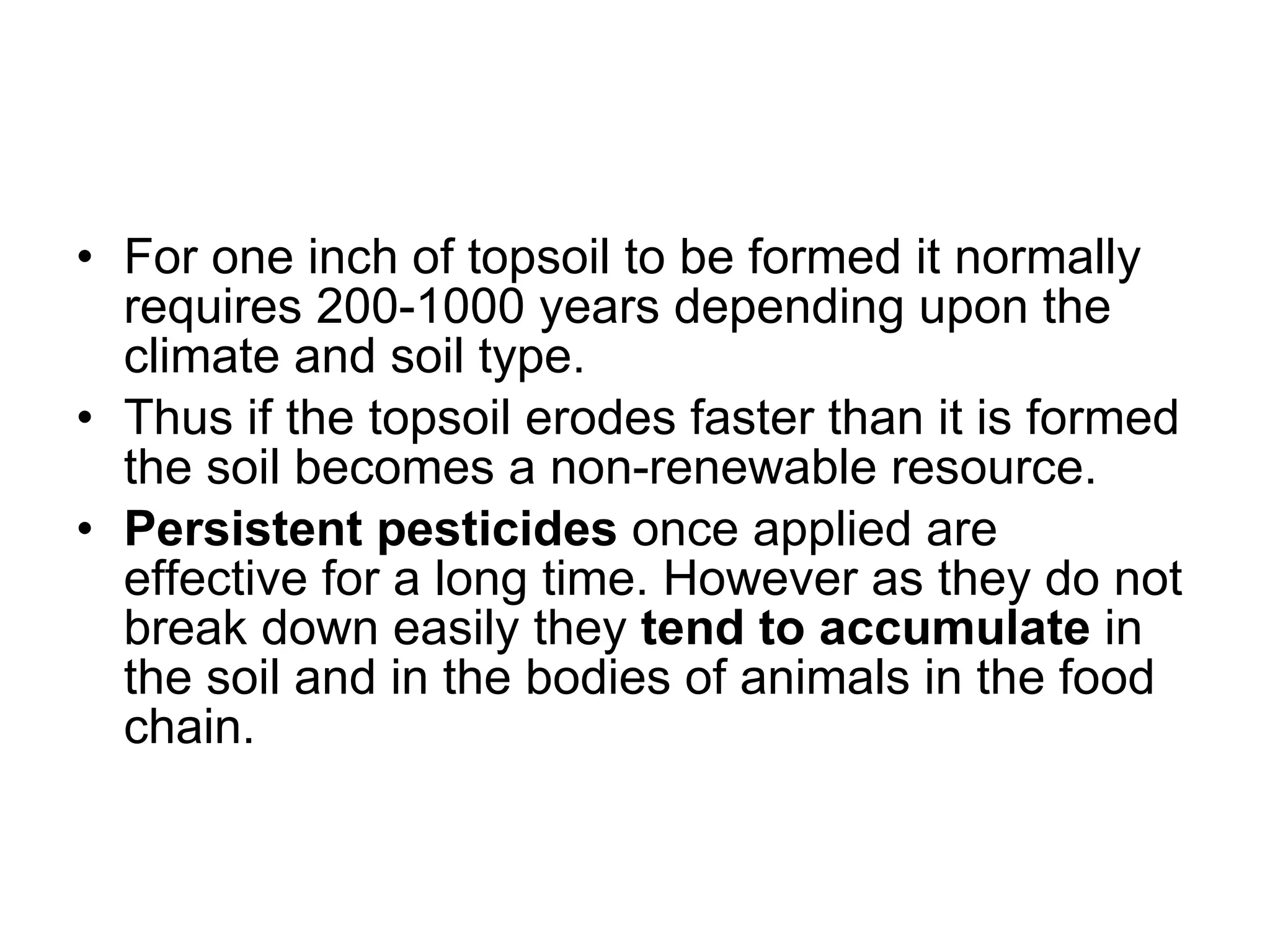 For one inch of topsoil to be formed it normally requires 200-1000 years depending upon the climate and soil type.  Thus if the topsoil erodes faster than it is formed the soil becomes a non-renewable resource. Persistent pesticides  once applied are effective for a long time. However as they do not break down easily they  tend to accumulate  in the soil and in the bodies of animals in the food chain. 
