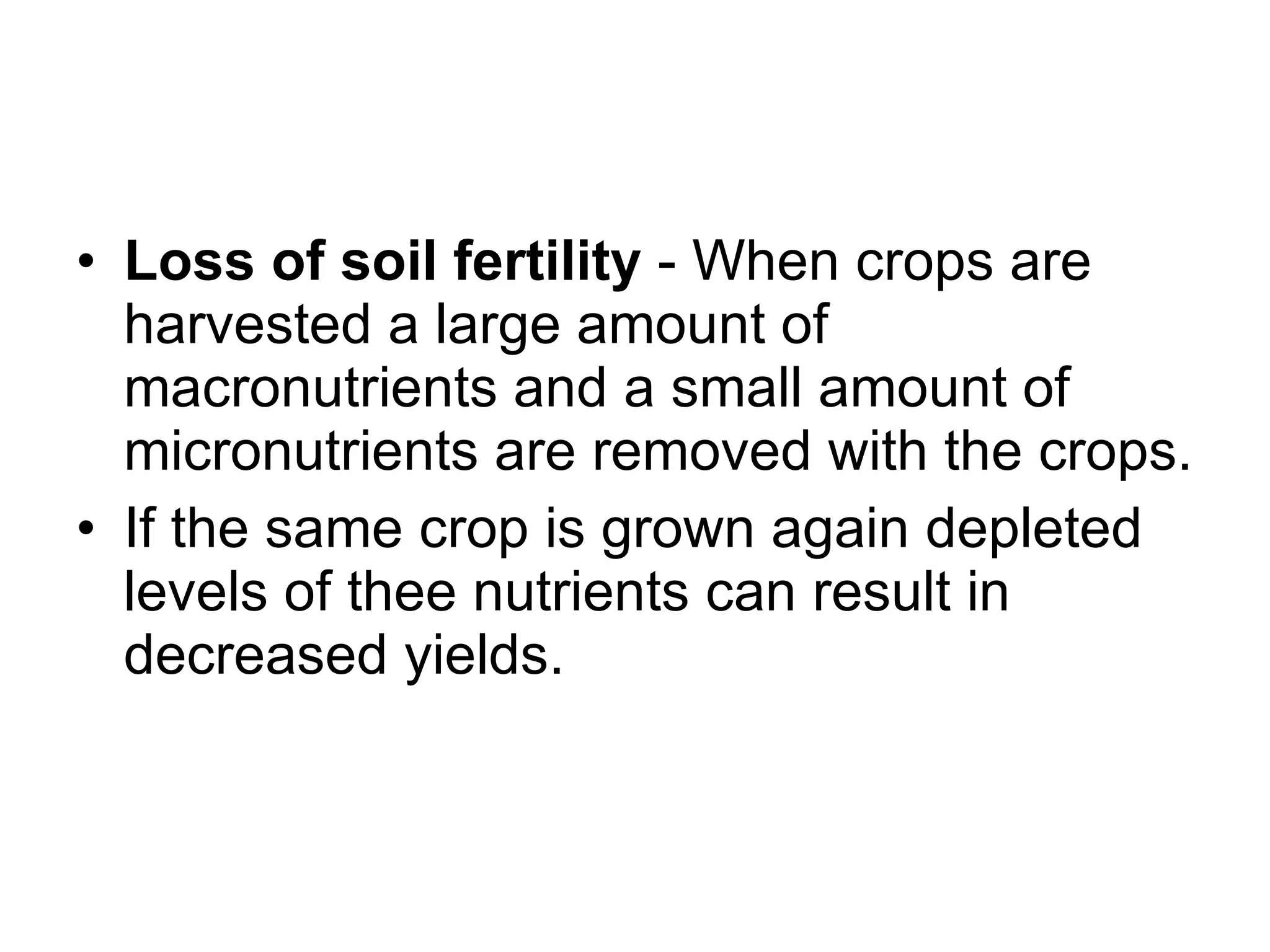 Loss of soil fertility  - When crops are harvested a large amount of macronutrients and a small amount of micronutrients are removed with the crops. If the same crop is grown again depleted levels of thee nutrients can result in decreased yields. 