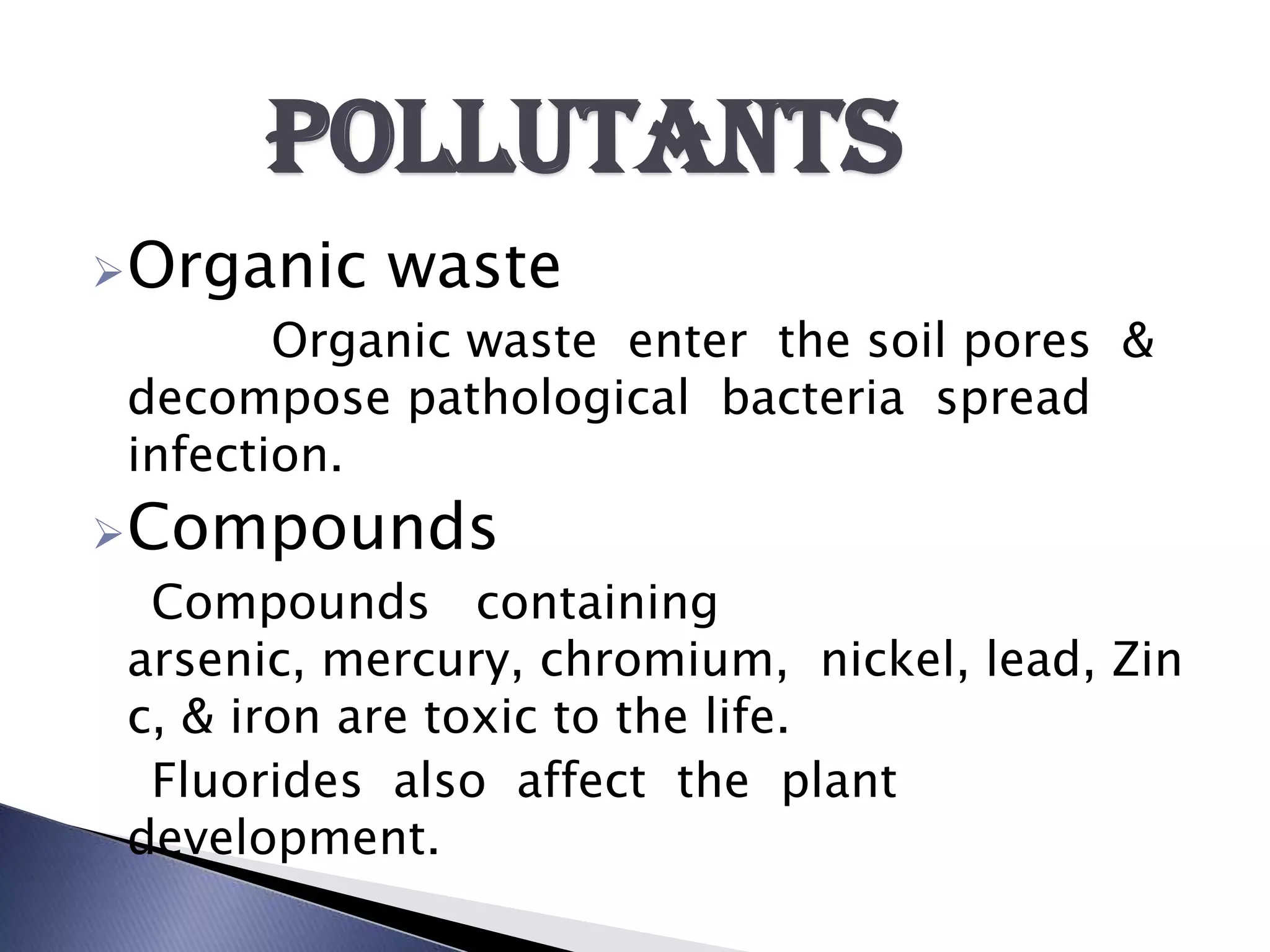 Pollutants
Organic    waste
        Organic waste enter the soil pores &
 decompose pathological bacteria spread
 infection.
Compounds
  Compounds containing
 arsenic, mercury, chromium, nickel, lead, Zin
 c, & iron are toxic to the life.
  Fluorides also affect the plant
 development.
 