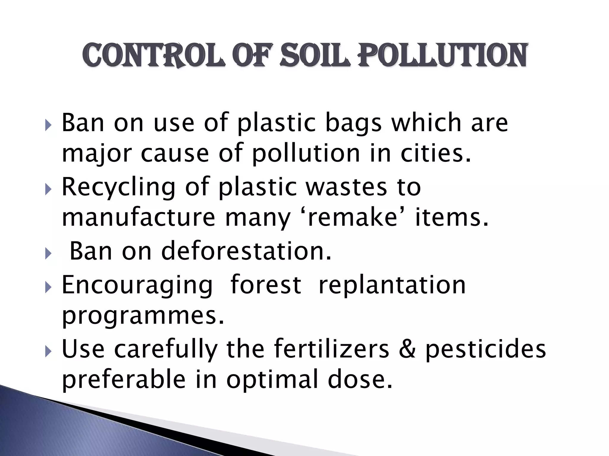 Control of soil pollution
   Ban on use of plastic bags which are
    major cause of pollution in cities.
   Recycling of plastic wastes to
    manufacture many ‘remake’ items.
    Ban on deforestation.
   Encouraging forest replantation
    programmes.
   Use carefully the fertilizers & pesticides
    preferable in optimal dose.
 