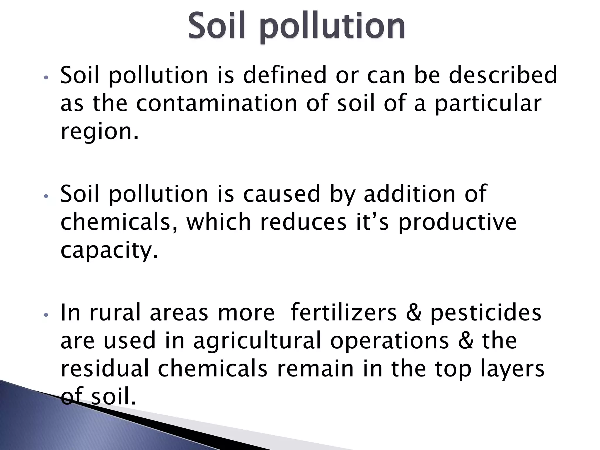 Soil pollution
•   Soil pollution is defined or can be described
    as the contamination of soil of a particular
    region.

•   Soil pollution is caused by addition of
    chemicals, which reduces it’s productive
    capacity.

•   In rural areas more fertilizers & pesticides
    are used in agricultural operations & the
    residual chemicals remain in the top layers
    of soil.
 