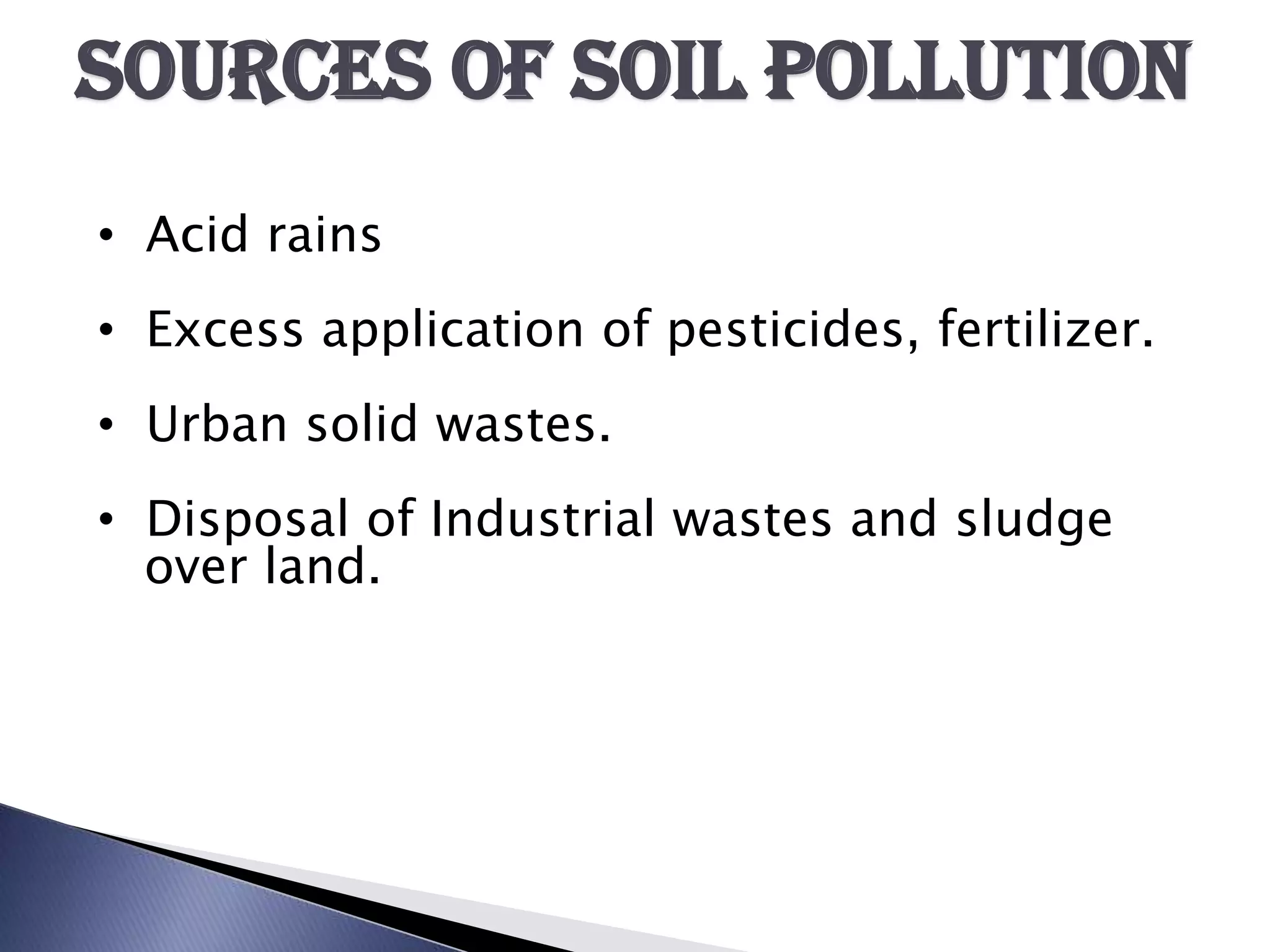 SOURCES OF SOIL POLLUTION
• Acid rains
• Excess application of pesticides, fertilizer.
• Urban solid wastes.
• Disposal of Industrial wastes and sludge
  over land.
 