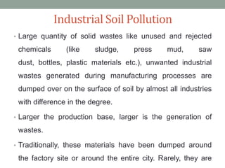 Industrial Soil Pollution
• Large quantity of solid wastes like unused and rejected

chemicals

(like

sludge,

press

mud,

saw

dust, bottles, plastic materials etc.), unwanted industrial
wastes generated during manufacturing processes are
dumped over on the surface of soil by almost all industries
with difference in the degree.
• Larger the production base, larger is the generation of

wastes.
• Traditionally, these materials have been dumped around

the factory site or around the entire city. Rarely, they are

 