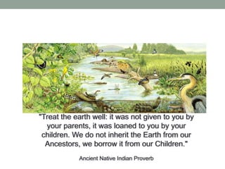 "Treat the earth well: it was not given to you by
your parents, it was loaned to you by your
children. We do not inherit the Earth from our
Ancestors, we borrow it from our Children."
Ancient Native Indian Proverb

 