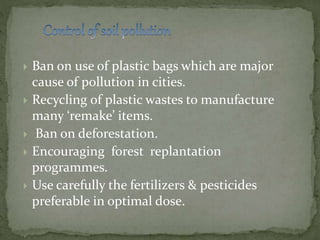  Ban on use of plastic bags which are major
cause of pollution in cities.
 Recycling of plastic wastes to manufacture
many ‘remake’ items.
 Ban on deforestation.
 Encouraging forest replantation
programmes.
 Use carefully the fertilizers & pesticides
preferable in optimal dose.
 