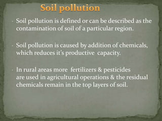 • Soil pollution is defined or can be described as the
contamination of soil of a particular region.
• Soil pollution is caused by addition of chemicals,
which reduces it’s productive capacity.
• In rural areas more fertilizers & pesticides
are used in agricultural operations & the residual
chemicals remain in the top layers of soil.
 