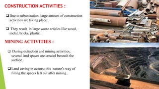 CONSTRUCTION ACTIVITIES :
Due to urbanization, large amount of construction
activities are taking place .
 They result in large waste articles like wood,
metal, bricks, plastic .
MINING ACTIVITIES :
 During extraction and mining activities,
several land spaces are created beneath the
surface .
Land caving in occurs; this nature’s way of
filling the spaces left out after mining .
 