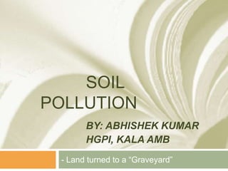 SOIL
POLLUTION
BY: ABHISHEK KUMAR
HGPI, KALA AMB
- Land turned to a “Graveyard”
 