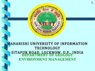MAHARISHI UNIVERSITY OF INFORMATION
TECHNOLOGY
SITAPUR ROAD, LUCKNOW, U.P., INDIA
DEPARTMENT OF GEOLOGY
ENVIRONMENT MANAGEMENT
1.
 