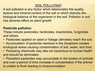 SOIL POLLUTANT:
A soil pollutant is any factor which deteriorates the quality,
texture and mineral content of the soil or which disturbs the
biological balance of the organisms in the soil. Pollution in soil
has adverse effect on plant growth
Pesticide pollution
These include pesticides, herbicides, insecticides, fungicides
and others.
• Pesticides applied on seed or foliage ultimately reach the soil.
• Accumulation of pesticide residues in the biosphere creates
ecological stress causing contamination of soil, water, and food.
• Persisting chemicals may also be hazardous to human health
and should be eliminated.
• Persistent pesticides may accumulate in the bodies of animals
and over a period of time increase in concentration if the animal
is unable to flush leading to bioaccumulation
 