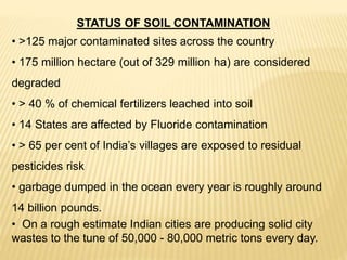 STATUS OF SOIL CONTAMINATION
• >125 major contaminated sites across the country
• 175 million hectare (out of 329 million ha) are considered
degraded
• > 40 % of chemical fertilizers leached into soil
• 14 States are affected by Fluoride contamination
• > 65 per cent of India’s villages are exposed to residual
pesticides risk
• garbage dumped in the ocean every year is roughly around
14 billion pounds.
• On a rough estimate Indian cities are producing solid city
wastes to the tune of 50,000 - 80,000 metric tons every day.
 
