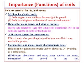 Importance (Functions) of soils
Soils are essential for life, in the sense
 Medium for plant growth:
(i) Soils support roots and keep them upright for growth.
(ii) Soils provide plants with essential minerals and nutrients
 Habitat for many insects and other organisms:
Insects and microbes (very tiny single-cell organisms) live in the
soils and depend on soils for food and air.
 A Filtration system for surface water:
Filtered water also provides plants with clean, unpolluted water
needed for growth.
 Carbon store and maintenance of atmospheric gases:
(i)Soils help regulate atmospheric Carbon dioxide (CO2) by acting
as a carbon store.
(ii)Nitrogen, phosphorus, and many other nutrients are stored,
transformed, and cycled in the soil.
 