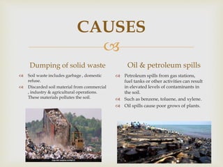 
CAUSES
Dumping of solid waste
 Soil waste includes garbage , domestic
refuse.
 Discarded soil material from commercial
, industry & agricultural operations.
These materials pollutes the soil.
Oil & petroleum spills
 Petroleum spills from gas stations,
fuel tanks or other activities can result
in elevated levels of contaminants in
the soil.
 Such as benzene, toluene, and xylene.
 Oil spills cause poor grows of plants.
 