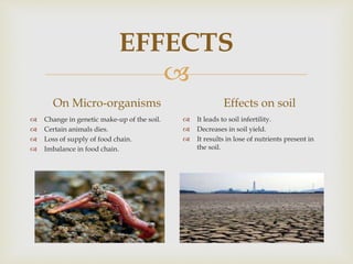 
EFFECTS
On Micro-organisms
 Change in genetic make-up of the soil.
 Certain animals dies.
 Loss of supply of food chain.
 Imbalance in food chain.
Effects on soil
 It leads to soil infertility.
 Decreases in soil yield.
 It results in lose of nutrients present in
the soil.
 