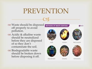 
PREVENTION
 Waste should be disposed
off properly to avoid
pollution.
 Acidic & alkaline waste
should be neutralized
before they are disposed
of so they don’t
contaminate the soil.
 Biodegradable waste
should be broken down
before disposing it off.
 