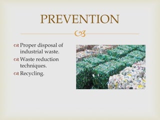 
PREVENTION
 Proper disposal of
industrial waste.
 Waste reduction
techniques.
 Recycling.
 