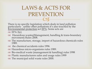 
There is no specific legislation which deals in land pollution
particularly . unlike other pollutions it’s also touched by the
Environmental protection act EPA. Some acts are
 EPA 2(e)
 Hazardous wastes(Management, handling & trans-boundary
movement) Rules 2008.
 The manufacture, storage, import of hazardous chemicals rules
1989.
 the chemical accidents rules 1996
 Hazardous micro-organisms rules 1989.
 Bio-medical waste (management & handling) rules 1998
 Plastic manufacturers sales and usage rules 1999
 The municipal solid waste rules 2000.
LAWS & ACTS FOR
PREVENTION
 