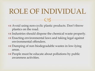 
 Avoid using non-cyclic plastic products. Don’t throw
plastics on the road.
 Industries should dispose the chemical waste properly.
 Enacting environmental laws and taking legal against
environmental offenders.
 Dumping of non biodegradable wastes in low-lying
areas.
 People must be educate about pollutions by public
awareness activities.
ROLE OF INDIVIDUAL
 