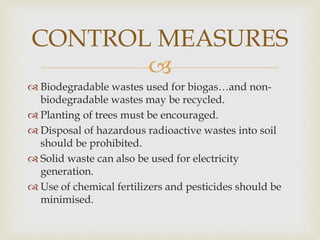 
 Biodegradable wastes used for biogas…and non-
biodegradable wastes may be recycled.
 Planting of trees must be encouraged.
 Disposal of hazardous radioactive wastes into soil
should be prohibited.
 Solid waste can also be used for electricity
generation.
 Use of chemical fertilizers and pesticides should be
minimised.
CONTROL MEASURES
 