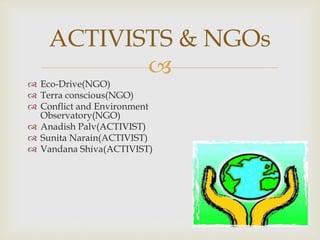 
 Eco-Drive(NGO)
 Terra conscious(NGO)
 Conflict and Environment
Observatory(NGO)
 Anadish Palv(ACTIVIST)
 Sunita Narain(ACTIVIST)
 Vandana Shiva(ACTIVIST)
ACTIVISTS & NGOs
 