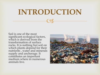 
INTRODUCTION
Soil is one of the most
significant ecological factors,
which is derived from the
transformation of surface
rocks. It is nothing but soil on
which plants depend for their
nutrients , water and minerals
supply and anchorage. It
constitutes an important
medium where in numerous
animals live.
 