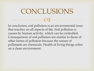 
In conclusion, soil pollution is an environmental issue
that touches on all aspects of life. Soil pollution is
causes by human activity, which can be controlled.
Consequences of soil pollution are similar to those of
other forms of pollution because the nature of
pollutants are chemicals. Health of living things relies
on a clean environment.
CONCLUSIONS
 