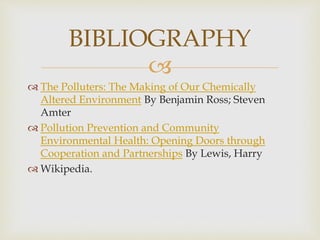 
 The Polluters: The Making of Our Chemically
Altered Environment By Benjamin Ross; Steven
Amter
 Pollution Prevention and Community
Environmental Health: Opening Doors through
Cooperation and Partnerships By Lewis, Harry
 Wikipedia.
BIBLIOGRAPHY
 
